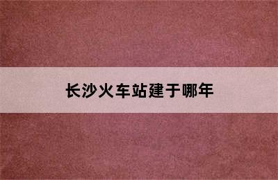 长沙火车站建于哪年