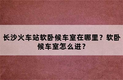 长沙火车站软卧候车室在哪里？软卧候车室怎么进？