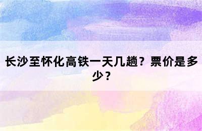 长沙至怀化高铁一天几趟？票价是多少？