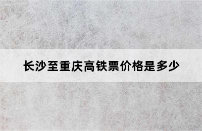 长沙至重庆高铁票价格是多少