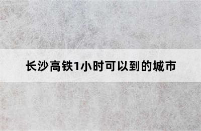 长沙高铁1小时可以到的城市