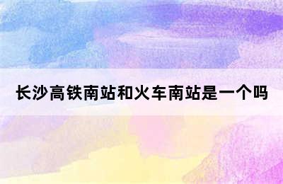 长沙高铁南站和火车南站是一个吗