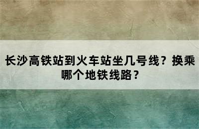 长沙高铁站到火车站坐几号线？换乘哪个地铁线路？