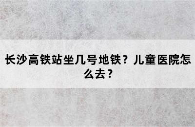 长沙高铁站坐几号地铁？儿童医院怎么去？