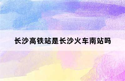 长沙高铁站是长沙火车南站吗