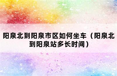 阳泉北到阳泉市区如何坐车（阳泉北到阳泉站多长时间）