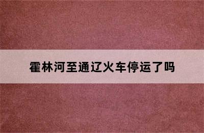 霍林河至通辽火车停运了吗