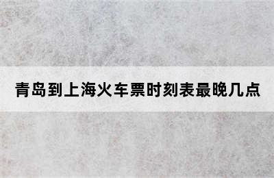 青岛到上海火车票时刻表最晚几点