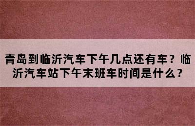 青岛到临沂汽车下午几点还有车？临沂汽车站下午末班车时间是什么？