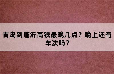青岛到临沂高铁最晚几点？晚上还有车次吗？