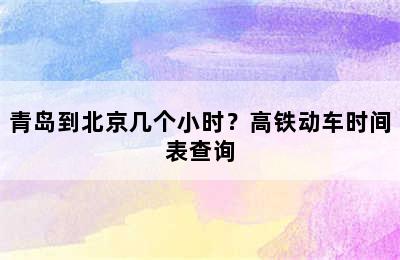 青岛到北京几个小时？高铁动车时间表查询