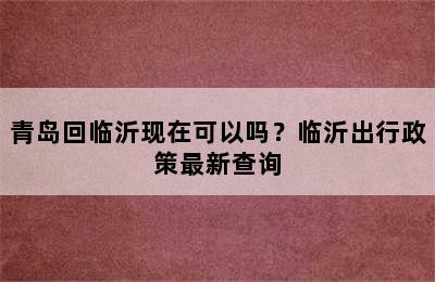青岛回临沂现在可以吗？临沂出行政策最新查询