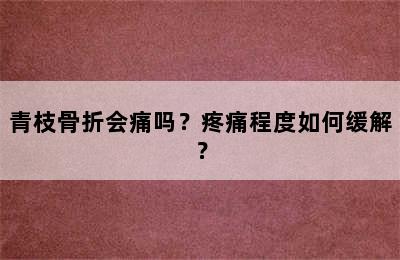 青枝骨折会痛吗？疼痛程度如何缓解？