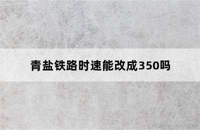 青盐铁路时速能改成350吗