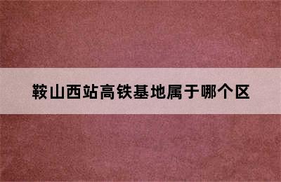 鞍山西站高铁基地属于哪个区