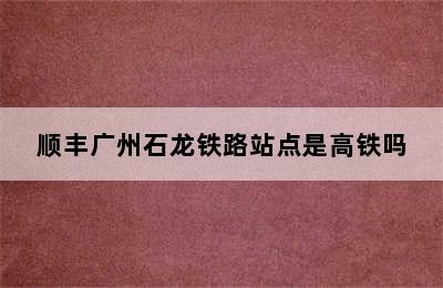 顺丰广州石龙铁路站点是高铁吗