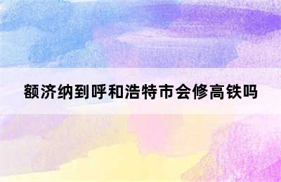 额济纳到呼和浩特市会修高铁吗