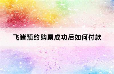 飞猪预约购票成功后如何付款