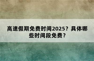 高速假期免费时间2025？具体哪些时间段免费？