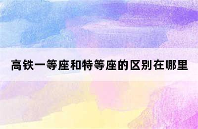 高铁一等座和特等座的区别在哪里