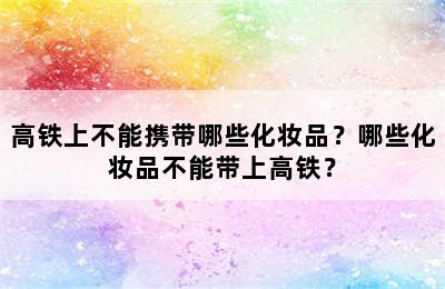 高铁上不能携带哪些化妆品？哪些化妆品不能带上高铁？