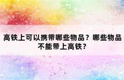 高铁上可以携带哪些物品？哪些物品不能带上高铁？