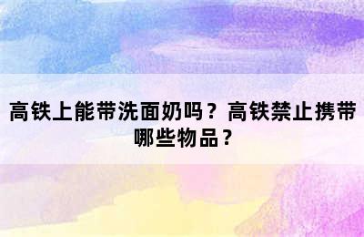 高铁上能带洗面奶吗？高铁禁止携带哪些物品？
