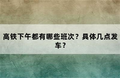 高铁下午都有哪些班次？具体几点发车？