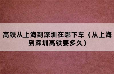 高铁从上海到深圳在哪下车（从上海到深圳高铁要多久）