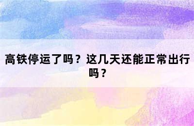高铁停运了吗？这几天还能正常出行吗？
