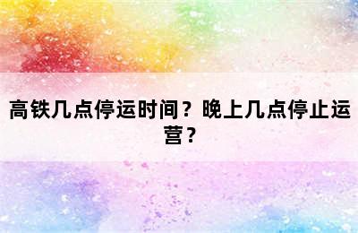高铁几点停运时间？晚上几点停止运营？