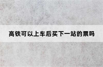 高铁可以上车后买下一站的票吗