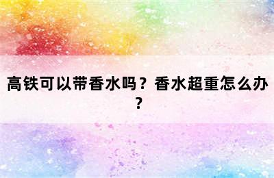 高铁可以带香水吗？香水超重怎么办？