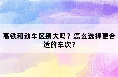 高铁和动车区别大吗？怎么选择更合适的车次？