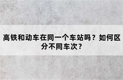 高铁和动车在同一个车站吗？如何区分不同车次？