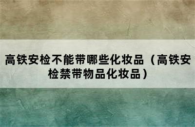 高铁安检不能带哪些化妆品（高铁安检禁带物品化妆品）