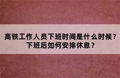 高铁工作人员下班时间是什么时候？下班后如何安排休息？
