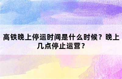 高铁晚上停运时间是什么时候？晚上几点停止运营？
