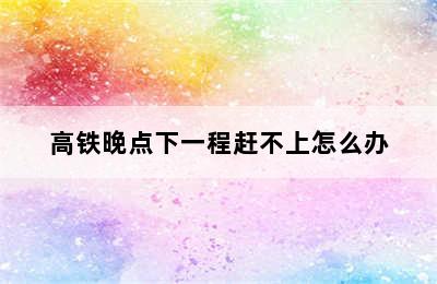 高铁晚点下一程赶不上怎么办