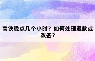 高铁晚点几个小时？如何处理退款或改签？