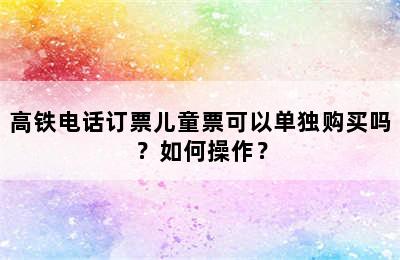 高铁电话订票儿童票可以单独购买吗？如何操作？