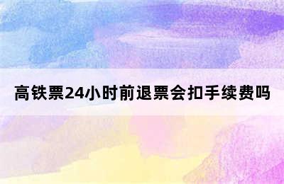 高铁票24小时前退票会扣手续费吗