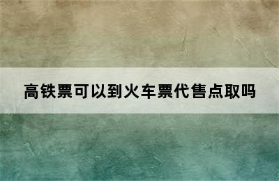 高铁票可以到火车票代售点取吗