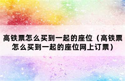 高铁票怎么买到一起的座位（高铁票怎么买到一起的座位网上订票）