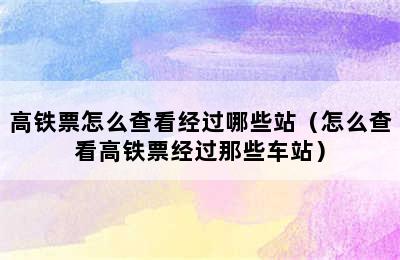 高铁票怎么查看经过哪些站（怎么查看高铁票经过那些车站）