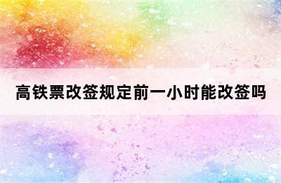 高铁票改签规定前一小时能改签吗