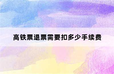 高铁票退票需要扣多少手续费