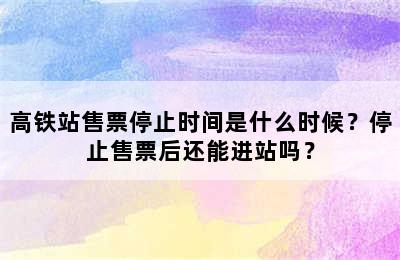 高铁站售票停止时间是什么时候？停止售票后还能进站吗？