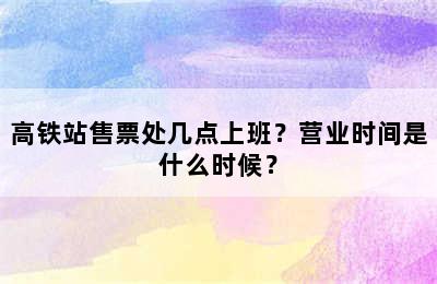 高铁站售票处几点上班？营业时间是什么时候？