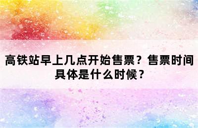 高铁站早上几点开始售票？售票时间具体是什么时候？